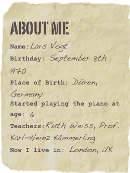About me
Name:Lars VogtBirthday: September 8th 1970
Place of Birth: Düren, Germany
Started playing the piano at age: 6 
Teachers:Ruth Weiss, Prof. Karl-Heinz Kämmerling
Now I live in: London, UK